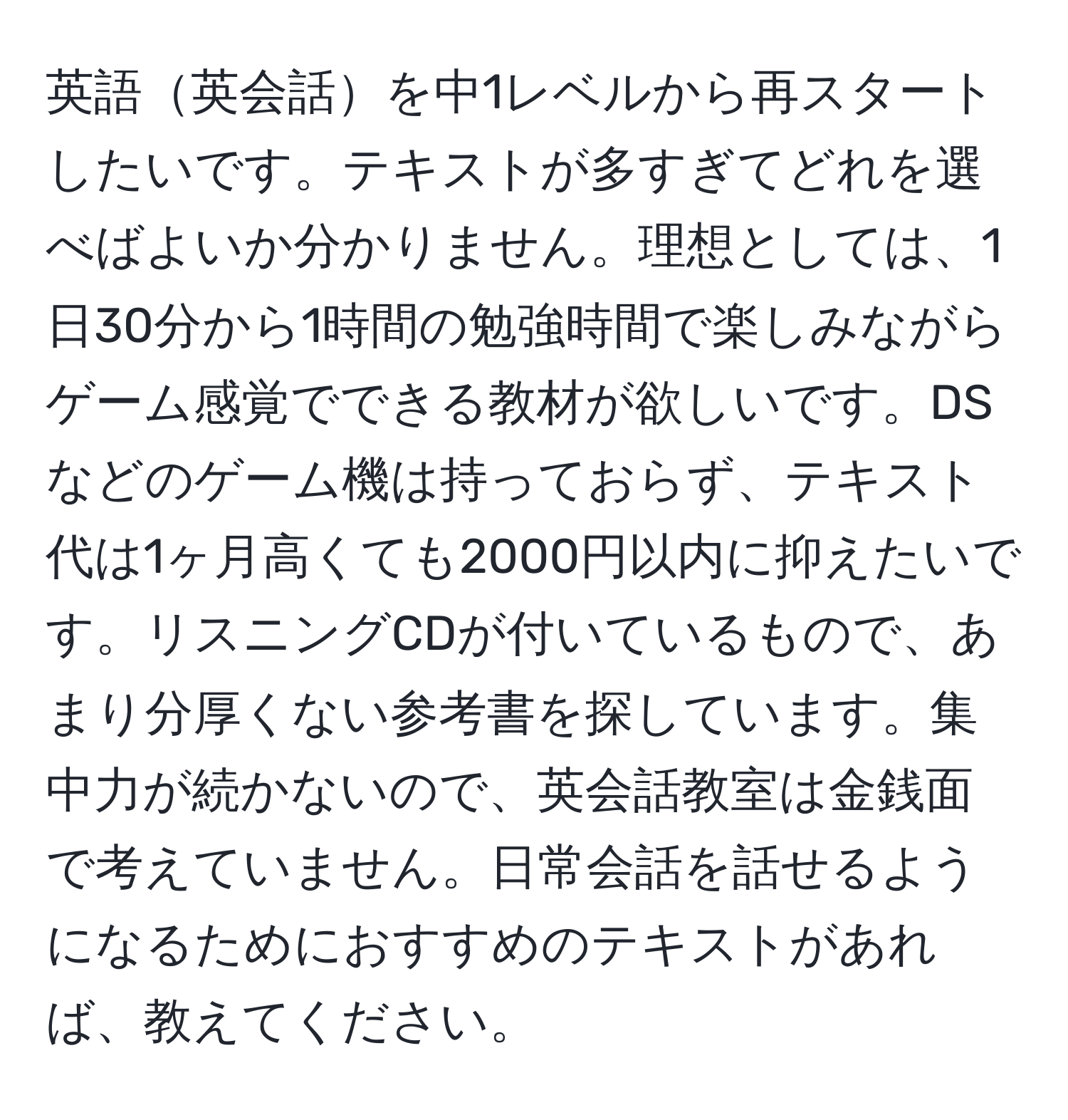 英語英会話を中1レベルから再スタートしたいです。テキストが多すぎてどれを選べばよいか分かりません。理想としては、1日30分から1時間の勉強時間で楽しみながらゲーム感覚でできる教材が欲しいです。DSなどのゲーム機は持っておらず、テキスト代は1ヶ月高くても2000円以内に抑えたいです。リスニングCDが付いているもので、あまり分厚くない参考書を探しています。集中力が続かないので、英会話教室は金銭面で考えていません。日常会話を話せるようになるためにおすすめのテキストがあれば、教えてください。