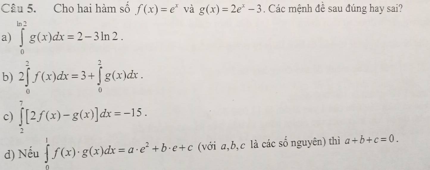 Cho hai hàm số f(x)=e^x và g(x)=2e^x-3. Các mệnh đề sau đúng hay sai?
a) ∈tlimits _0^((ln 2)g(x)dx=2-3ln 2.
b) 2∈tlimits _0^2f(x)dx=3+∈tlimits _0^2g(x)dx.
c) ∈tlimits _2^7[2f(x)-g(x)]dx=-15.
d) Nếu ∈tlimits _0^1f(x)· g(x)dx=a· e^2)+b· e+c (với a,b,c là các số nguyên) thì a+b+c=0.