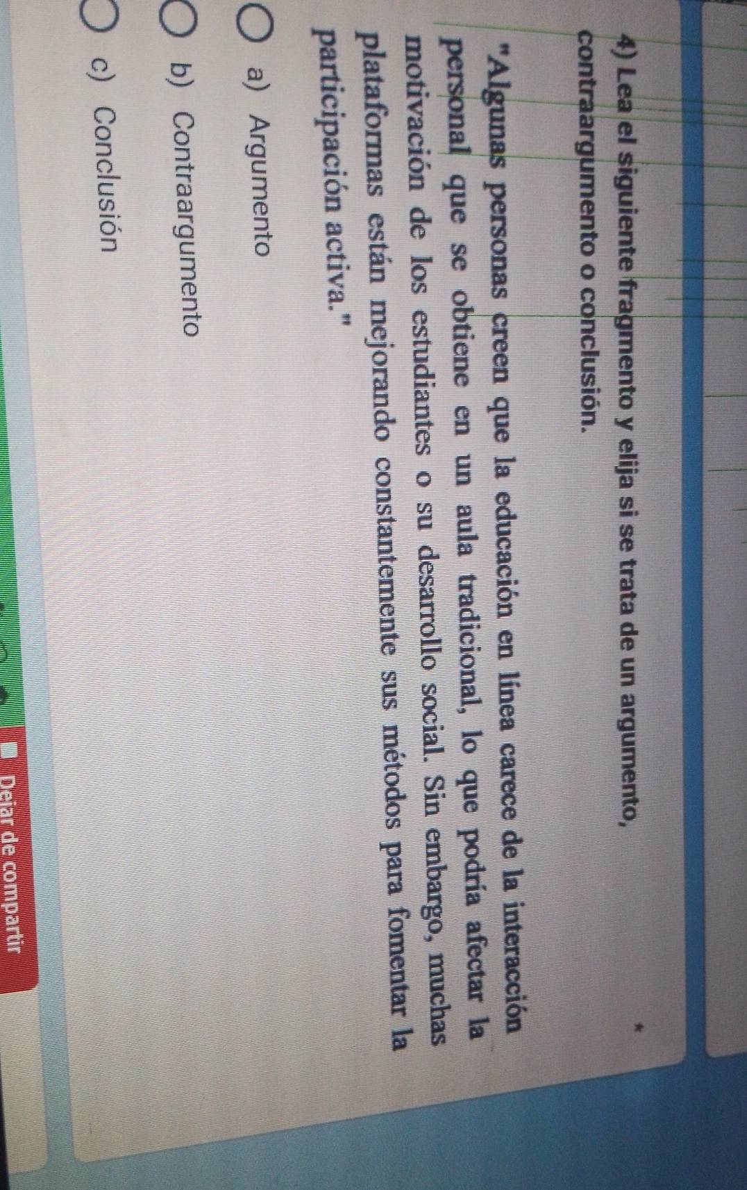 Lea el siguiente fragmento y elija si se trata de un argumento,
contraargumento o conclusión.
''Algunas personas creen que la educación en línea carece de la interacción
personal que se obtiene en un aula tradicional, lo que podría afectar la
motivación de los estudiantes o su desarrollo social. Sin embargo, muchas
plataformas están mejorando constantemente sus métodos para fomentar la
participación activa."
a) Argumento
b) Contraargumento
c) Conclusión
Deiar de compartir