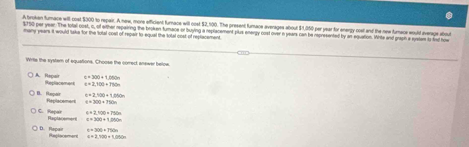 A broken fumace will cost $300 to repair. A new, more efficient furnace will cost $2,100. The present fumace averages about $1,050 per year for energy cost and the new furnace would average about
$750 per year : The total cost, c, of either repairing the broken furnace or buying a replacement plus energy cost over n years can be represented by an equation. Write and graph a system to find how many years it would take for the total cost of repair to equal the total cost of replacement.
Write the system of equations. Choose the correct answer below.
A. Repair c=300+1,050n
Replacement c=2,100+750n
B. Repair c=2,100+1,050n
Replacement c=300+750n
C. Repair c=2,100+750n
Replacement c=300+1,050n
D. Repair c=300+750n
Replacement c=2,100+1,050n