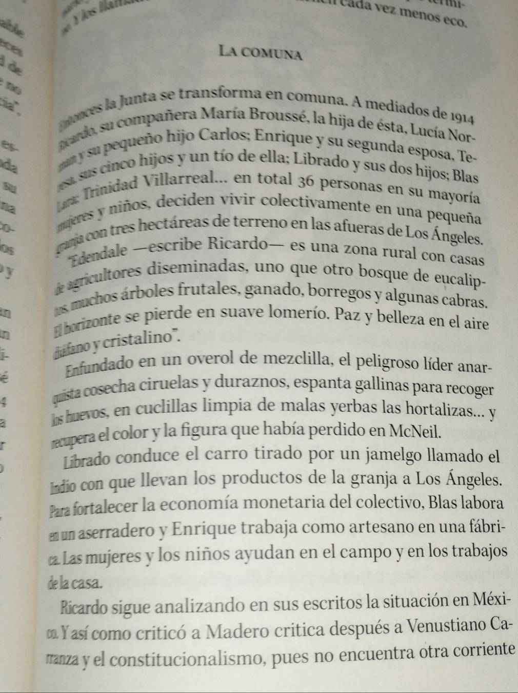 zhe d e   os Hat
UI cáda vez menos eco.
aoes
La comuna
I de
n o 
h .
tonces la Junta se transforma en comuna. A mediados de 1914
acardo, su compañera María Broussé, la hija de ésta, Lucía Nor-
da
man y su pequeño hijo Carlos; Enrique y su segunda esposa, Te-
esa, sus cinco hijos y un tío de ella; Librado y sus dos hijos; Blas
su  Lara: Trinidad Villarreal... en total 36 personas en su mayoría
na
mperes y niños, deciden vivir colectivamente en una pequeña
0 granja con tres hectáreas de terreno en las afueras de Los Ángeles.
Os
*Edendale —escribe Ricardo— es una zona rural con casas
y de agricultores diseminadas, uno que otro bosque de eucalip-
n
tos, muchos árboles frutales, ganado, borregos y algunas cabras.
n
El horizonte se pierde en suave lomerío. Paz y belleza en el aire
j. diifano y cristalino'.
Enfundado en un overol de mezclilla, el peligroso líder anar-
quista cosecha ciruelas y duraznos, espanta gallinas para recoger
hs huevos, en cuclillas limpia de malas yerbas las hortalizas... y
recupera el color y la figura que había perdido en McNeil.
Librado conduce el carro tirado por un jamelgo llamado el
Indio con que llevan los productos de la granja a Los Ángeles.
Para fortalecer la economía monetaria del colectivo, Blas labora
n un aserradero y Enrique trabaja como artesano en una fábri-
Las mujeres y los niños ayudan en el campo y en los trabajos
de la casa.
Ricardo sigue analizando en sus escritos la situación en Méxi-
Y así como criticó a Madero critica después a Venustiano Ca-
manza y el constitucionalismo, pues no encuentra otra corriente