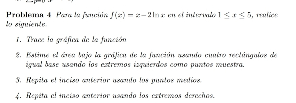 Problema 4 Para la función f(x)=x-2ln x en el intervalo 1≤ x≤ 5 , realice 
lo siguiente. 
1. Trace la gráfica de la función 
2. Estime el área bajo la gráfica de la función usando cuatro rectángulos de 
igual base usando los extremos izquierdos como puntos muestra. 
3. Repita el inciso anterior usando los puntos medios. 
4. Repita el inciso anterior usando los extremos derechos.