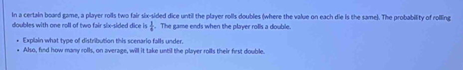 In a certain board game, a player rolls two fair six-sided dice until the player rolls doubles (where the value on each die is the same). The probability of rolling 
doubles with one roll of two fair six-sided dice is  1/6 . The game ends when the player rolls a double. 
Explain what type of distribution this scenario falls under. 
Also, find how many rolls, on average, will it take until the player rolls their first double.