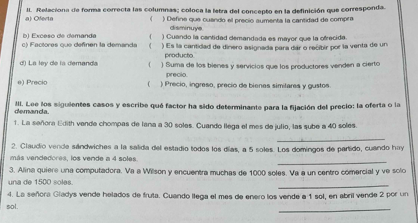 Relaciona de forma correcta las columnas; coloca la letra del concepto en la definición que corresponda.
a) Oferta ( ) Define que cuando el precio aumenta la cantidad de compra
disminuye.

b) Exceso de demanda ) Cuando la cantidad demandada es mayor que la ofrecida.
c) Factores que definen la demanda  ) Es la cantidad de dinero asignada para dar o rećibir por la venta de un
producto.
d) La ley de la demanda ( ) Suma de los bienes y servicios que los productores venden a cierto
precio.
(
e) Precio ) Precio, ingreso, precio de bienes similares y gustos.
III. Lee los siguientes casos y escribe qué factor ha sido determinante para la fijación del precio: la oferta o la
demanda.
1. La señora Edith vende chompas de lana a 30 soles. Cuando llega el mes de julio, las sube a 40 soles.
_
2. Claudio vende sándwiches a la salida del estadio todos los días, a 5 soles. Los domingos de partido, cuando hay
_
más vendedores, los vende a 4 soles.
3. Alina quiere una computadora. Va a Wilson y encuentra muchas de 1000 soles. Va a un centro comercial y ve solo
_
una de 1500 soles.
4. La señora Gladys vende helados de fruta. Cuando llega el mes de enero los vende a 1 sol, en abril vende 2 por un
sol.
_