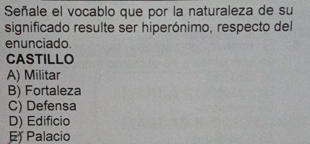 Señale el vocablo que por la naturaleza de su
significado resulte ser hiperónimo, respecto del
enunciado.
CASTILLO
A) Militar
B) Fortaleza
C) Defensa
D) Edificio
E) Palacio