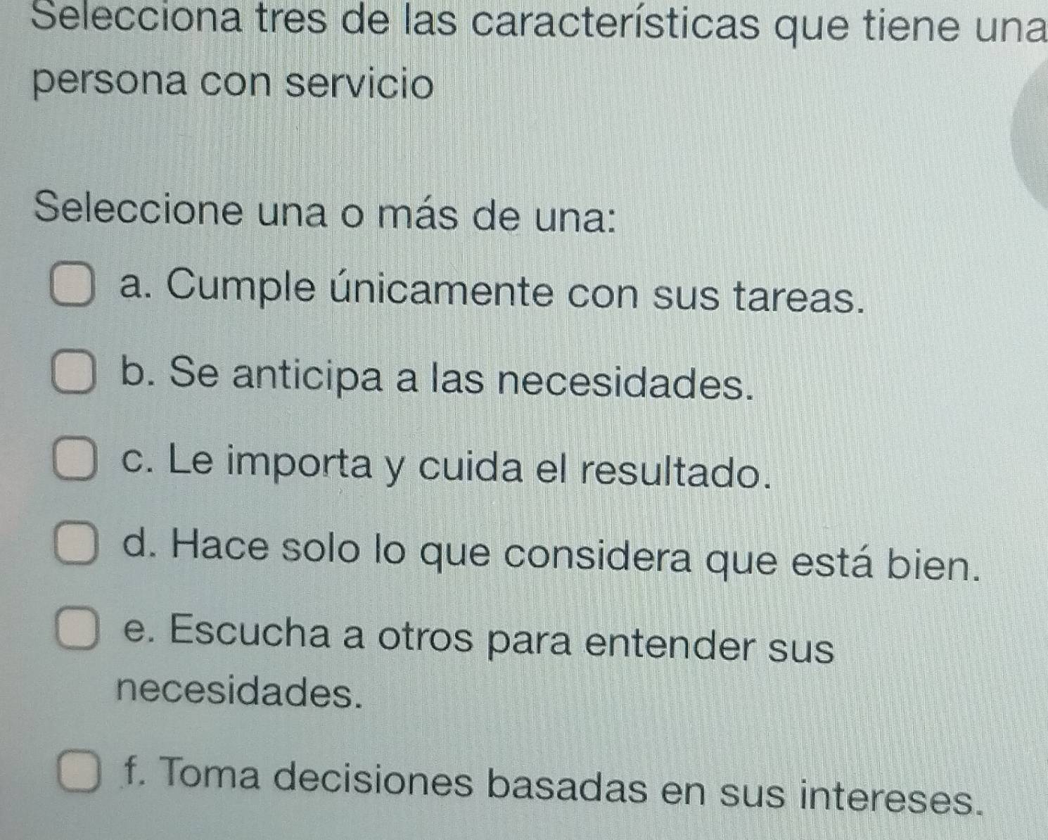 Selecciona tres de las características que tiene una
persona con servicio
Seleccione una o más de una:
a. Cumple únicamente con sus tareas.
b. Se anticipa a las necesidades.
c. Le importa y cuida el resultado.
d. Hace solo lo que considera que está bien.
e. Escucha a otros para entender sus
necesidades.
f. Toma decisiones basadas en sus intereses.