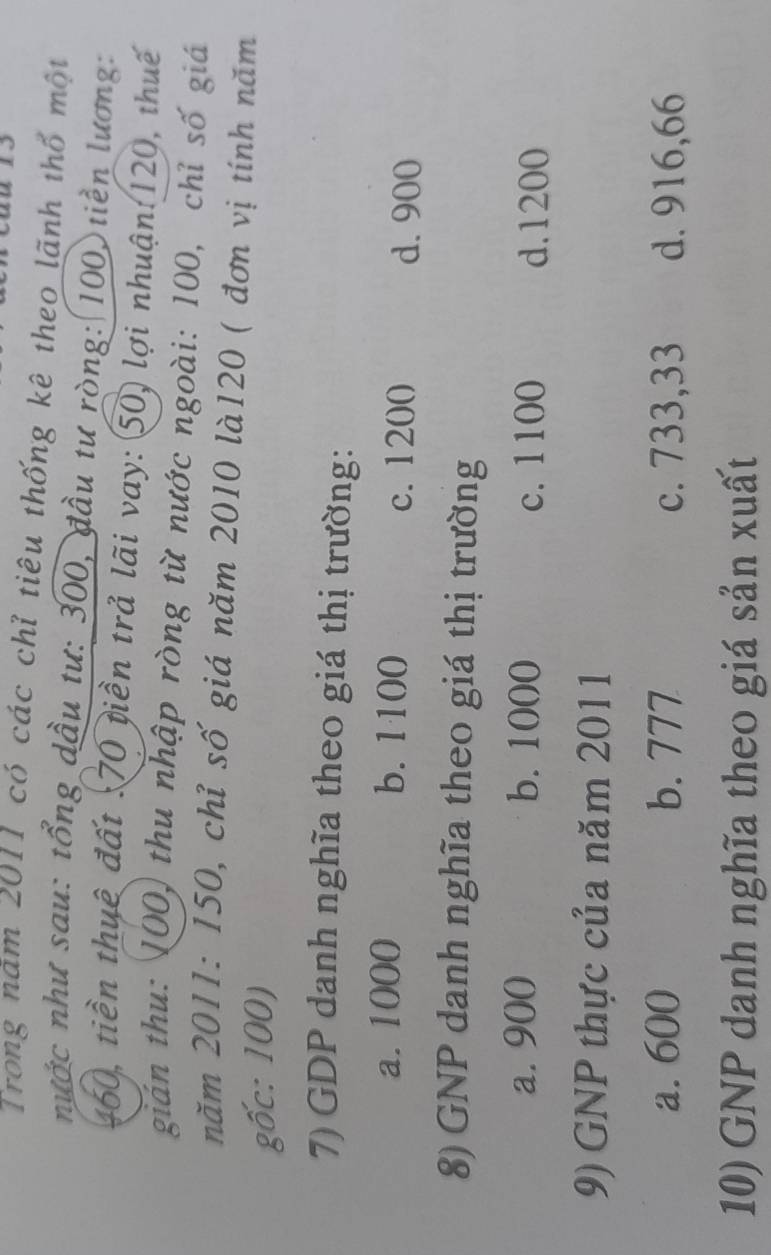 Trong năm 2011 có các chỉ tiêu thống kê theo lãnh thổ một
nước như sau: tổng dầu tư: 300, đầu tư ròng: 100) tiền lương:
460, tiền thuê đất : 70 tiền trả lãi vay: 50) lợi nhuận: 120, thuế
gián thu: 100) thu nhập ròng từ nước ngoài: 100, chỉ số giá
năm 2011 : 150, chỉ số giá năm 2010 là120 ( đơn vị tính năm
gốc: 100)
7) GDP danh nghĩa theo giá thị trường:
a. 1000 b. 1100 c. 1200 d. 900
8) GNP danh nghĩa theo giá thị trường
a. 900 b. 1000 c. 1100 d. 1200
9) GNP thực của năm 2011
a. 600 b. 777 c. 733,33 d. 916, 66
10) GNP danh nghĩa theo giá sản xuất