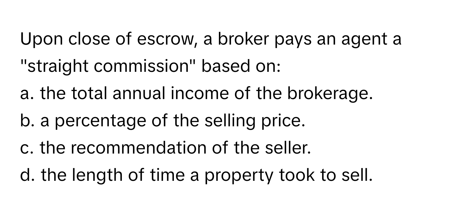 Upon close of escrow, a broker pays an agent a "straight commission" based on:

a. the total annual income of the brokerage.
b. a percentage of the selling price.
c. the recommendation of the seller.
d. the length of time a property took to sell.