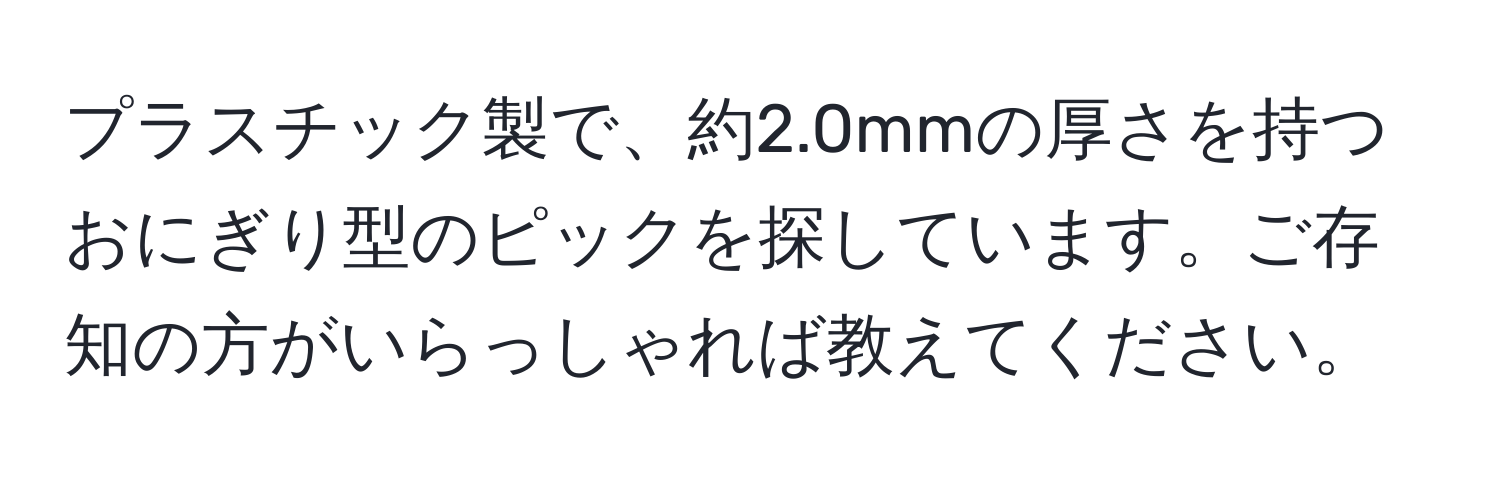 プラスチック製で、約2.0mmの厚さを持つおにぎり型のピックを探しています。ご存知の方がいらっしゃれば教えてください。
