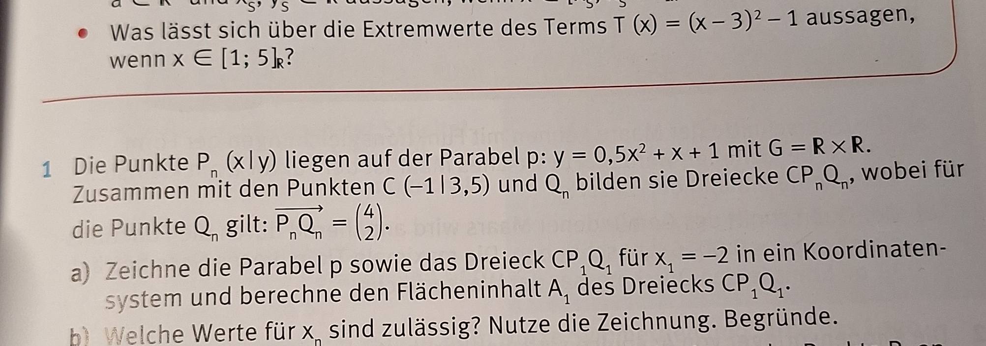 Was lässt sich über die Extremwerte des Terms T(x)=(x-3)^2-1 aussagen, 
wenn x∈ [1;5]_R ? 
1 Die Punkte P_n(x|y) liegen auf der Parabel p : y=0,5x^2+x+1 mit G=R* R. 
Zusammen mit den Punkten C(-1|3,5) und Q_n bilden sie Dreiecke CP_nQ_n , wobei für 
die Punkte Q_n gilt: vector P_nQ_n=beginpmatrix 4 2endpmatrix. 
a) Zeichne die Parabel p sowie das Dreieck CP_1Q_1 für x_1=-2 in ein Koordinaten- 
system und berechne den Flächeninhalt A_1 des Dreiecks CP_1Q_1. 
b) Welche Werte für wedge sind zulässig? Nutze die Zeichnung. Begründe.