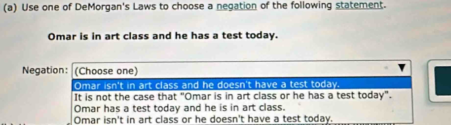 Use one of DeMorgan's Laws to choose a negation of the following statement.
Omar is in art class and he has a test today.
Negation: (Choose one)
Omar isn't in art class and he doesn't have a test today.
It is not the case that "Omar is in art class or he has a test today".
Omar has a test today and he is in art class.
Omar isn't in art class or he doesn't have a test today.