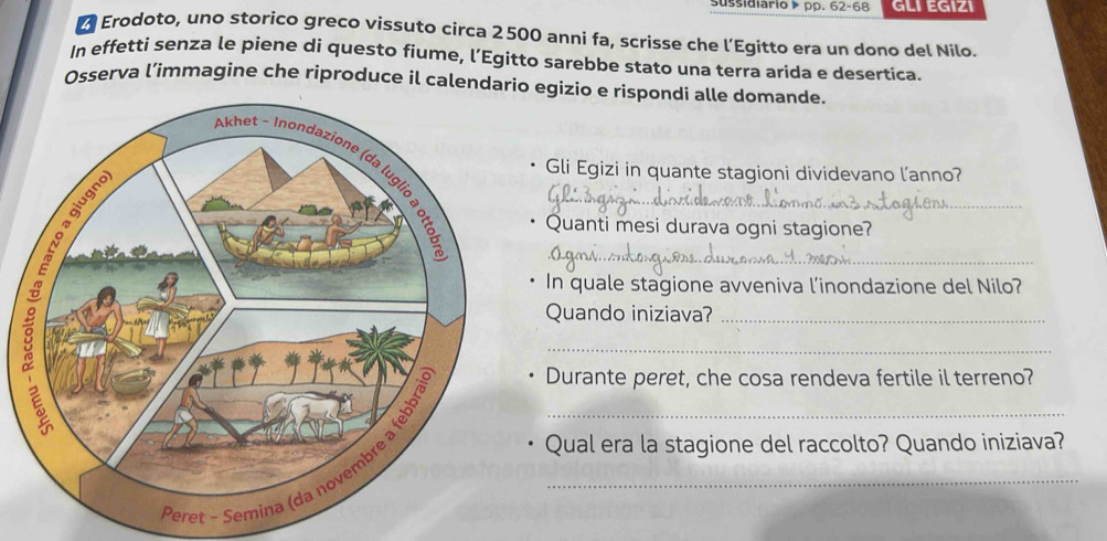 sussidiario ▶ pp. 62-68 GLI EGIZI 
Erodoto, uno storico greco vissuto circa 2500 anni fa, scrisse che l’Egitto era un dono del Nilo. 
In effetti senza le piene di questo fiume, l’Egitto sarebbe stato una terra arida e desertica. 
Osserva l’immagine che riproduce il calendario egizio e rispondi alle domande. 
__ 
Gli Egizi in quante stagioni dividevano l'anno? 
Quanti mesi durava ogni stagione? 
In quale stagione avveniva l’inondazione del Nilo? 
Quando iniziava?_ 
_ 
Qual era la stagione del raccolto? Quando iniziava? 
__ 
Durante peret, che cosa rendeva fertile il terreno?