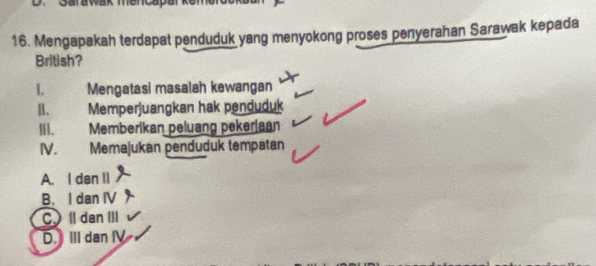 Mengapakah terdapat penduduk yang menyokong proses penyerahan Sarawak kepada
British?
1, Mengatasi masalah kewangan
n. Memperjuangkan hak penduduk
I. Memberikan peluang pekeriaan
IV. Memajukan penduduk tempatan
A. I dan II
B. I dan IV
C. Il dan III
D. ⅢII dan I