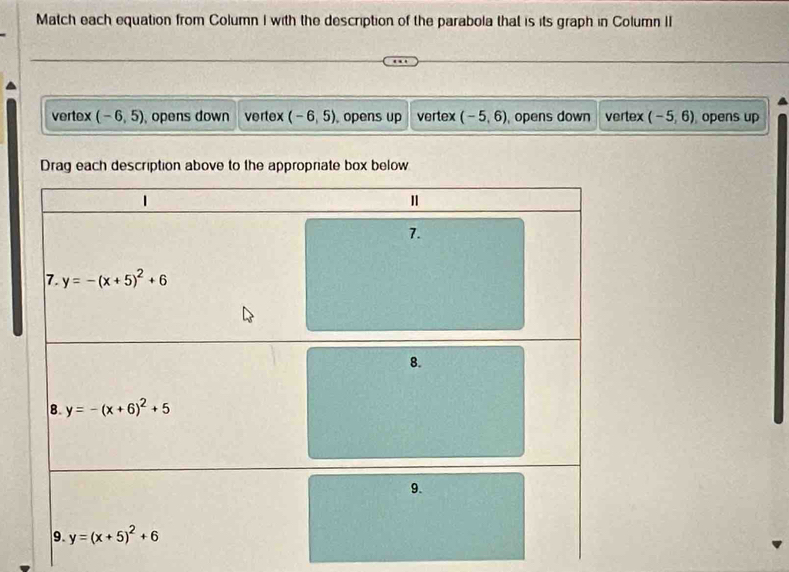 Match each equation from Column I with the description of the parabola that is its graph in Column II
vertex (-6,5) , opens down vertex (-6,5) ,opens up vertex (-5,6) , opens down vertex (-5,6) opens up
Drag each description above to the appropriate box below