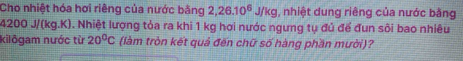 Cho nhiệt hóa hơi riêng của nước bằng 2, 26.10^6J/kg , nhiệt dung riêng của nước bằng
4200 J/(kg.K). Nhiệt lượng tỏa ra khi 1 kg hơi nước ngưng tụ đủ để đun sôi bao nhiêu 
kilôgam nước từ 20^0C (làm tròn kết quả đến chữ số hàng phần mười)?