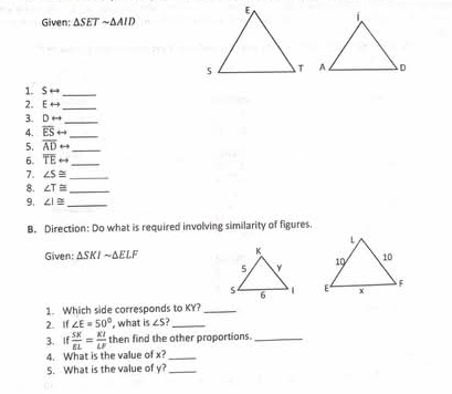 Given: △ SETsim △ AID
1. Srightarrow _ 
2. Erightarrow _ 
3. Drightarrow _ 
4. overline ESrightarrow _ 
5. overline ADrightarrow _ 
6. overline TErightarrow _ 
7. ∠ S≌ _ 
8. ∠ T≌ _ 
9. ∠ I≌ _ 
B. Direction: Do what is required involving similarity of figures. 
Given: △ SKIsim △ ELF

1. Which side corresponds to KY?_ 
2. If ∠ E=50° , what is ∠ S _ 
3. If  SK/EL = KI/LF  then find the other proportions._ 
4. What is the value of x?_ 
5. What is the value of y?_