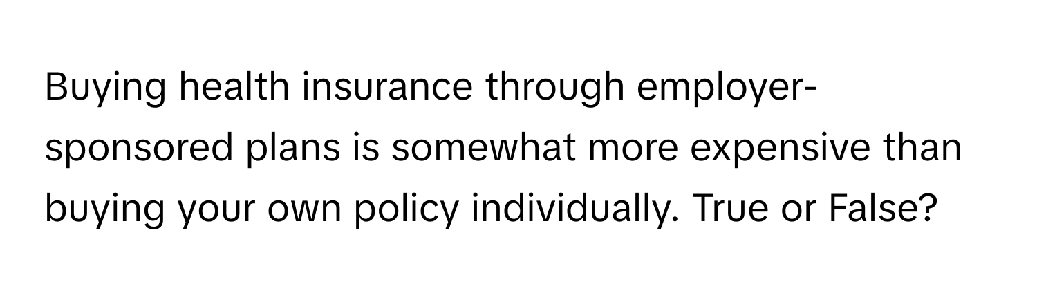 Buying health insurance through employer-sponsored plans is somewhat more expensive than buying your own policy individually. True or False?
