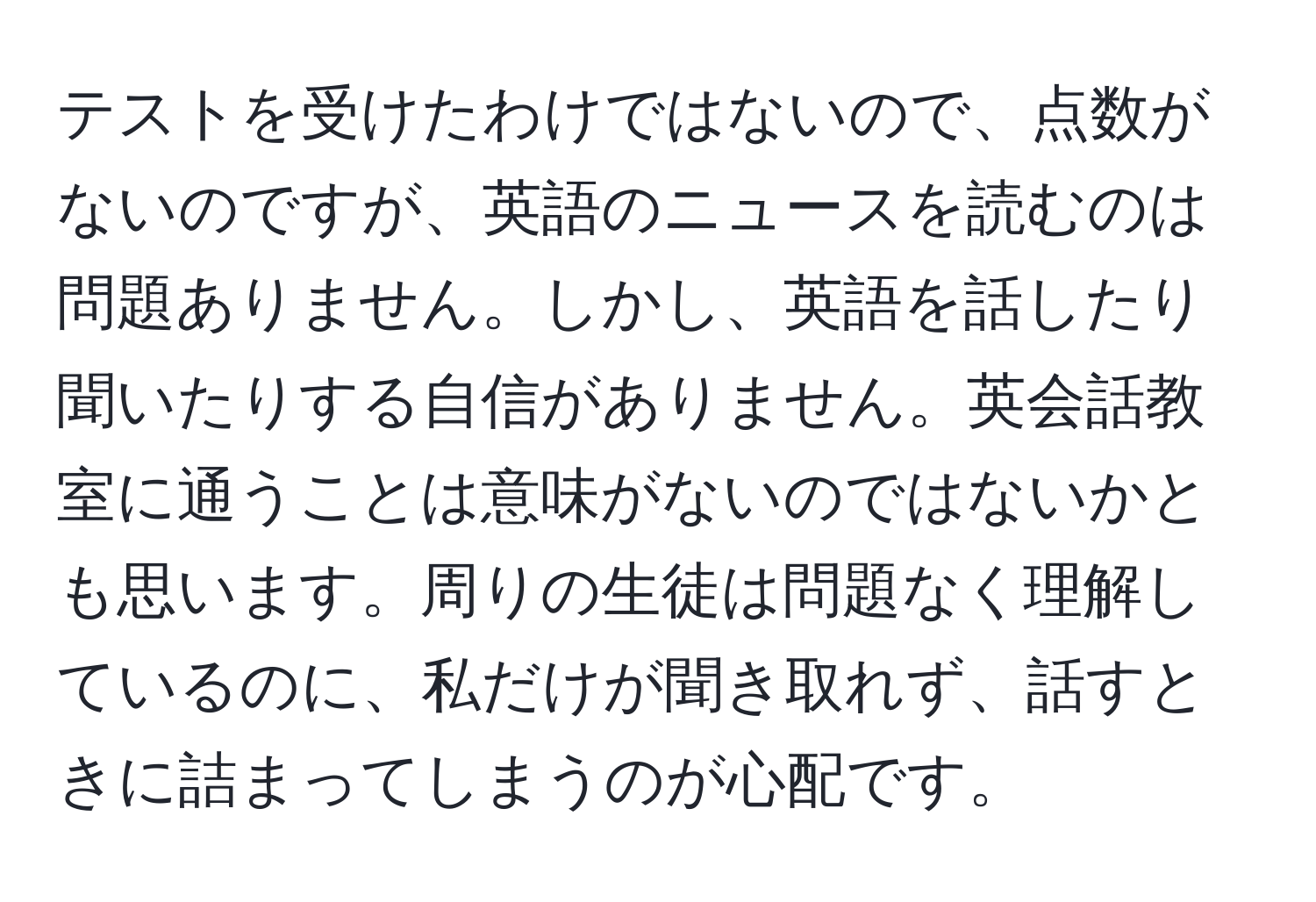 テストを受けたわけではないので、点数がないのですが、英語のニュースを読むのは問題ありません。しかし、英語を話したり聞いたりする自信がありません。英会話教室に通うことは意味がないのではないかとも思います。周りの生徒は問題なく理解しているのに、私だけが聞き取れず、話すときに詰まってしまうのが心配です。