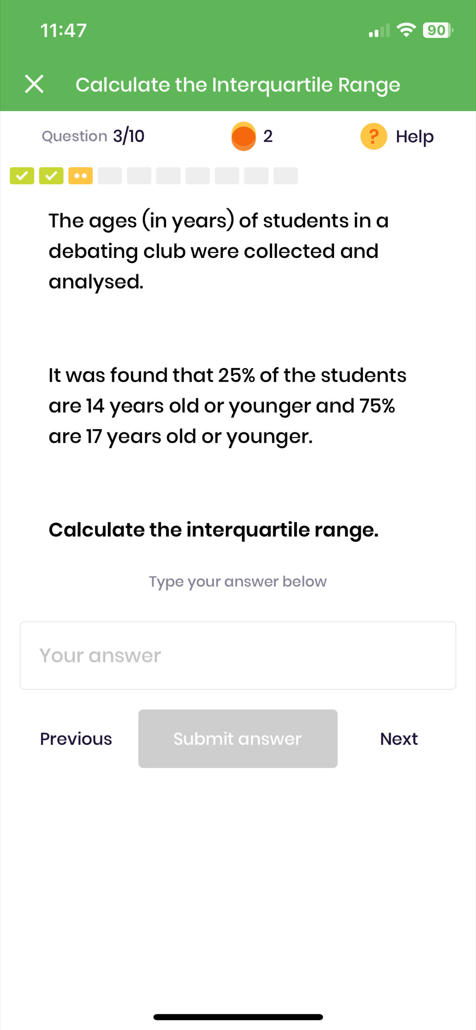 11:47 
90 
Calculate the Interquartile Range 
Question 3/10 2 Help 
√ .. 
The ages (in years) of students in a 
debating club were collected and 
analysed. 
It was found that 25% of the students 
are 14 years old or younger and 75%
are 17 years old or younger. 
Calculate the interquartile range. 
Type your answer below 
Your answer 
Previous Submit answer Next