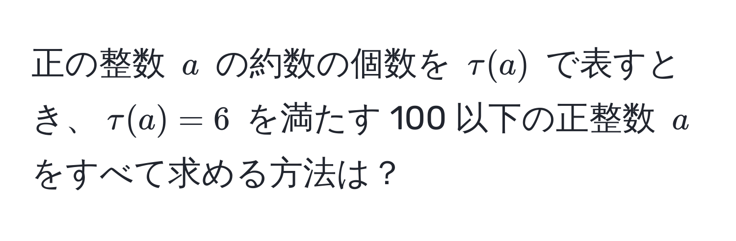 正の整数 $a$ の約数の個数を $tau(a)$ で表すとき、$tau(a) = 6$ を満たす 100 以下の正整数 $a$ をすべて求める方法は？