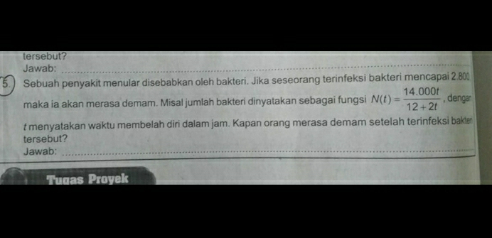 tersebut? 
Jawab:_ 
5.) Sebuah penyakit menular disebabkan oleh bakteri. Jika seseorang terinfeksi bakteri mencapai 2.800
maka ia akan merasa demam. Misal jumlah bakteri dinyatakan sebagai fungsi N(t)= (14.000t)/12+2t  , dengar 
t menyatakan waktu membelah diri dalam jam. Kapan orang merasa demam setelah terinfeksi bakl 
tersebut? 
Jawab:_ 
_ 
Tugas Proyek