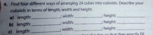 Find four different ways of arranging 24 cubes into cuboids. Describe your 
cuboids in terms of length, width and height. 
a) length:_ ; width: _; height:_ 
b) length: _; width:_ ; height:_ 
c) length:_ ; width: _; height:_ 
t th ey exactly fill .