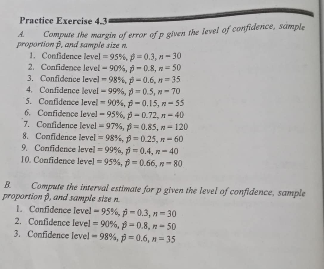 Practice Exercise 4.3 
A. Compute the margin of error of p given the level of confidence, sample 
proportion β, and sample size n. 
1. Confidence level =95% , hat p=0.3, n=30
2. Confidence level =90% , hat p=0.8, n=50
3. Confidence level = 98% , hat p=0.6, n=35
4. Confidence level =99% , hat p=0.5, n=70
5. Confidence level =90% , hat p=0.15, n=55
6. Confidence level =95% , hat p=0.72, n=40
7. Confidence level =97% , hat p=0.85, n=120
8. Confidence level =98% , hat p=0.25, n=60
9. Confidence level =99% , hat p=0.4, n=40
10. Confidence level =95% , hat p=0.66, n=80
B. Compute the interval estimate for p given the level of confidence, sample 
proportion β, and sample size n. 
1. Confidence level = 95% , hat p=0.3, n=30
2. Confidence level =90% , hat p=0.8, n=50
3. Confidence level =98% , hat p=0.6, n=35