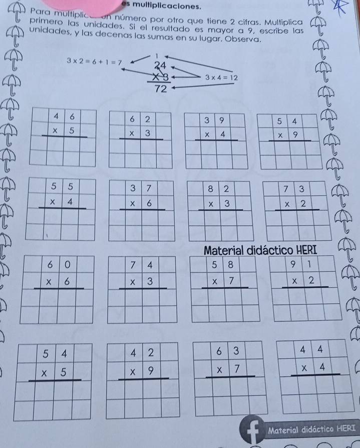 multiplicaciones.
Para multiplical en número por otro que tiene 2 cifras. Multiplica
primero las unidades. Sí el resultado es mayor a 9, escribe las
unidades, y las decenas las sumas en su lugar. Observa.
1
3* 2=6+1=7 beginarrayr 24 * 3 hline 72endarray 3* 4=12
beginarrayr 46 * 5 hline endarray beginarrayr 62 * 3 hline endarray beginarrayr 39 * 4 hline endarray beginarrayr 54 * 9 hline endarray
beginarrayr 55 * 4 hline endarray beginarrayr 73 * 2 hline endarray
Material didáctico HERI
beginarrayr 58 * 7 hline endarray beginarrayr 91 * 2 hline endarray
beginarrayr 63 * 7 hline endarray
Material didáctico HERI