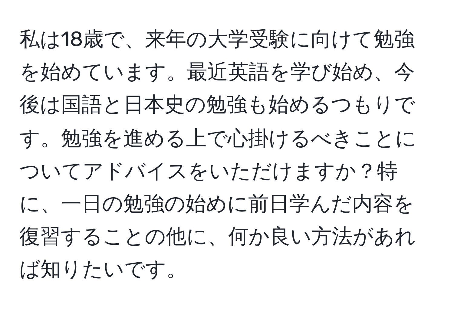 私は18歳で、来年の大学受験に向けて勉強を始めています。最近英語を学び始め、今後は国語と日本史の勉強も始めるつもりです。勉強を進める上で心掛けるべきことについてアドバイスをいただけますか？特に、一日の勉強の始めに前日学んだ内容を復習することの他に、何か良い方法があれば知りたいです。