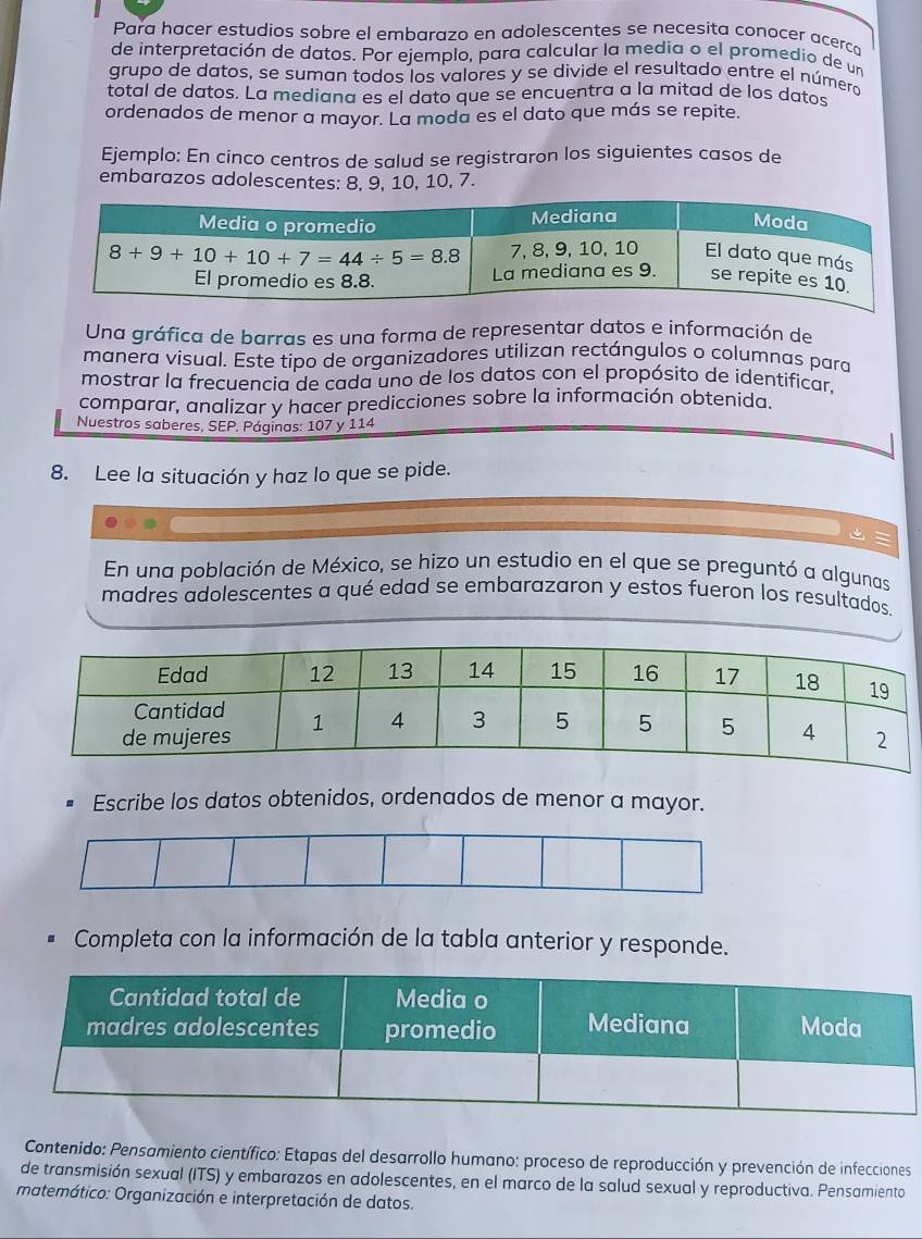 Para hacer estudios sobre el embarazo en adolescentes se necesita conocer acerca
de interpretación de datos. Por ejemplo, para calcular la media o el promedio de un
grupo de datos, se suman todos los valores y se divide el resultado entre el número
total de datos. La mediana es el dato que se encuentra a la mitad de los datos
ordenados de menor a mayor. La moda es el dato que más se repite.
Ejemplo: En cinco centros de salud se registraron los siguientes casos de
embarazos adolescentes: 8, 9, 10, 10, 7.
Una gráfica de barras es una forma de representar datos e información de
manera visual. Este tipo de organizadores utilizan rectángulos o columnas para
mostrar la frecuencia de cada uno de los datos con el propósito de identificar,
comparar, analizar y hacer predicciones sobre la información obtenida.
Nuestros saberes, SEP. Páginas: 107 y 114
8. Lee la situación y haz lo que se pide.
En una población de México, se hizo un estudio en el que se preguntó a algunas
madres adolescentes a qué edad se embarazaron y estos fueron los resultados.
Escribe los datos obtenidos, ordenados de menor a mayor.
Completa con la información de la tabla anterior y responde.
Contenido: Pensamiento científico: Etapas del desarrollo humano: proceso de reproducción y prevención de infecciones
de transmisión sexual (ITS) y embarazos en adolescentes, en el marco de la salud sexual y reproductiva. Pensamiento
matemático: Organización e interpretación de datos.