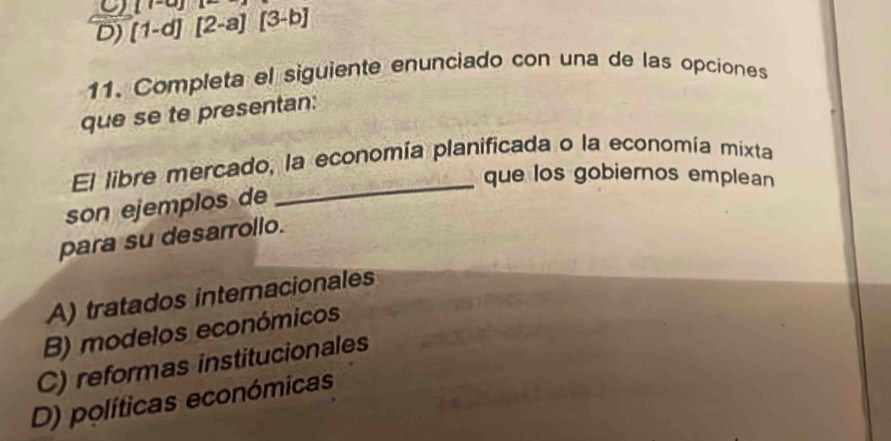 D) [1-d][2-a][3-b] (v-u)
11. Completa el siguiente enunciado con una de las opciones
que se te presentan:
El libre mercado, la economía planificada o la economía mixta
que los gobiernos emplean
son ejemplos de
_
para su desarrollo.
A) tratados internacionales
B) modelos económicos
C) reformas institucionales
D) políticas económicas