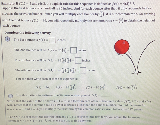 Example: lf f(1)=4 and r is 3, the explicit rule for this sequence is defined as f(n)=4(3)^n-1.
Suppose the first bounce of a handball is 96 inches. And for each bounce after that, it only rebounds half as
much as the previous bounce. Since you will multiply each bounce by ( 1/2 ) , it is our common ratio. So, starting
with the first bounce f(1)=96 , you will repeatedly multiply the common ratio r=( 1/2 ) to obtain the height of
each bounce.
Complete the following activity.
A The 1st bounce is f(1)=□ inches.
The 2nd bounce will be f(2)=96( 1/2 )=□ inches 110
The 3rd bounce will be f(3)=96( 1/2 )( 1/2 )=□ inches.
The 4th bounce will be f(4)=96( 1/2 )( 1/2 )( 1/2 )=□ inches.
You can then write each of these as exponents:
f(1)=96; f(2)=96( 1/2 )^1; f(3)=96( 1/2 )^2; f(4)=96( 1/2 )^3;
B) Use this pattern to write out the 5^(th) term as an exponent. f(5)= _
Notice that the value of the 1^(st) term f(1)=96 is a factor in each of the subsequent values f(2),f(3) , and f(4),
Also, notice that the common ratio’s power is always 1 less than the bounce number. To find the terms for
n=2,n=3 , and n=4 , you multiply the first term by the common ratio r raised to the (n-1)^th power.
Using f(n) to represent the desired term and f(1) to represent the first term, you obtain the following
formula: f(n)=f(1)· (r)^n-1 , which we can use to find any term.