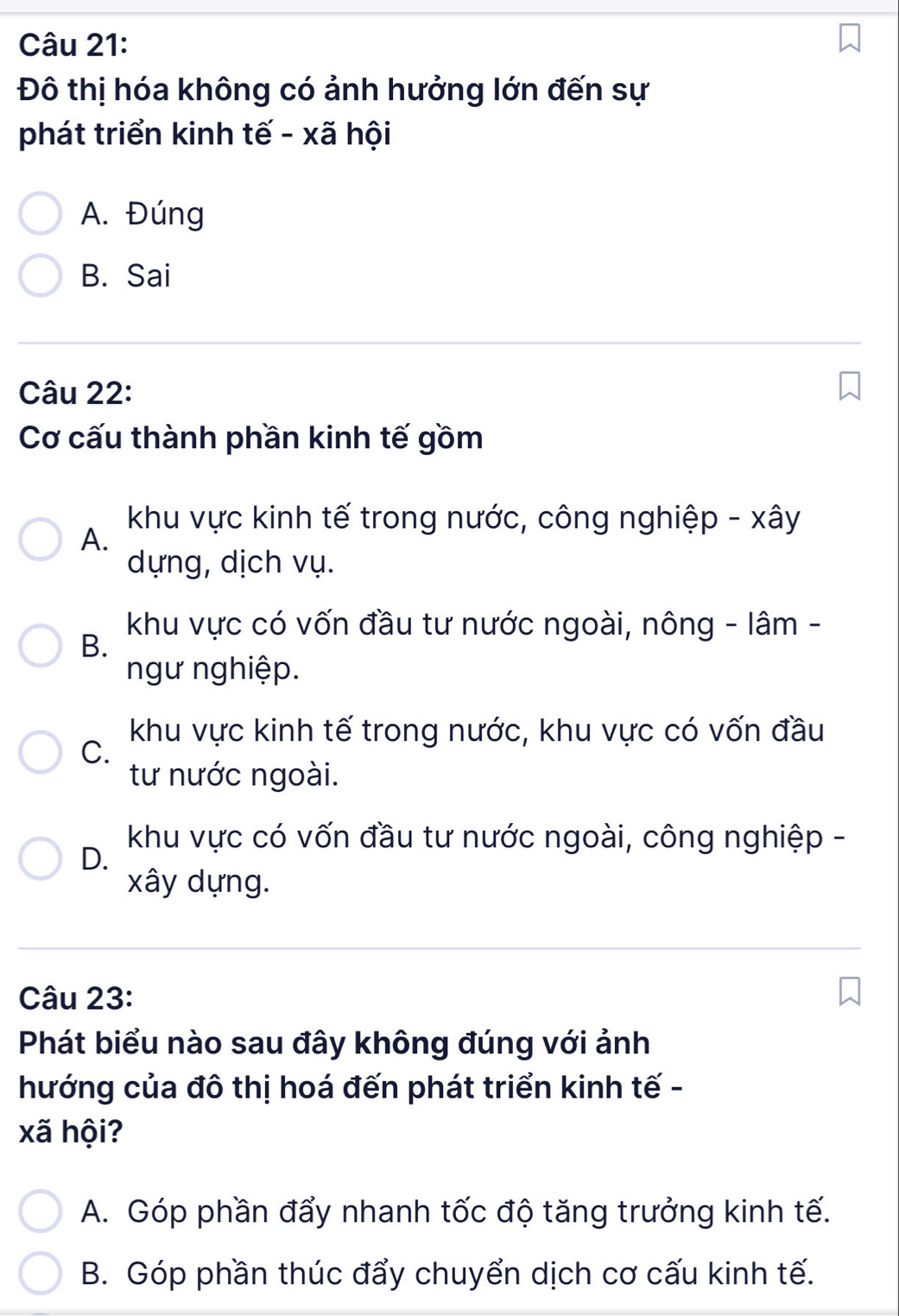 Đô thị hóa không có ảnh hưởng lớn đến sự
phát triển kinh tế - xã hội
A. Đúng
B. Sai
Câu 22:
Cơ cấu thành phần kinh tế gồm
khu vực kinh tế trong nước, công nghiệp - xây
A.
dựng, dịch vụ.
khu vực có vốn đầu tư nước ngoài, nông - lâm -
B.
ngư nghiệp.
khu vực kinh tế trong nước, khu vực có vốn đầu
C.
tư nước ngoài.
khu vực có vốn đầu tư nước ngoài, công nghiệp -
D.
xây dựng.
Câu 23:
Phát biểu nào sau đây không đúng với ảnh
hướng của đô thị hoá đến phát triển kinh tế -
xã hội?
A. Góp phần đẩy nhanh tốc độ tăng trưởng kinh tế.
B. Góp phần thúc đẩy chuyển dịch cơ cấu kinh tế.