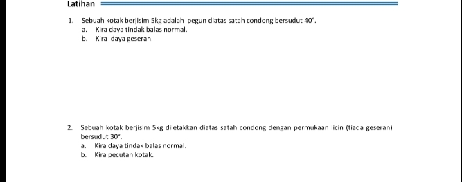 Latihan 
1. Sebuah kotak berjisim 5kg adalah pegun diatas satah condong bersudut 40°. 
a. Kira daya tindak balas normal. 
b. Kira daya geseran. 
2. Sebuah kotak berjisim 5kg diletakkan diatas satah condong dengan permukaan licin (tiada geseran) 
bersudut 30°. 
a. Kira daya tindak balas normal. 
b. Kira pecutan kotak.