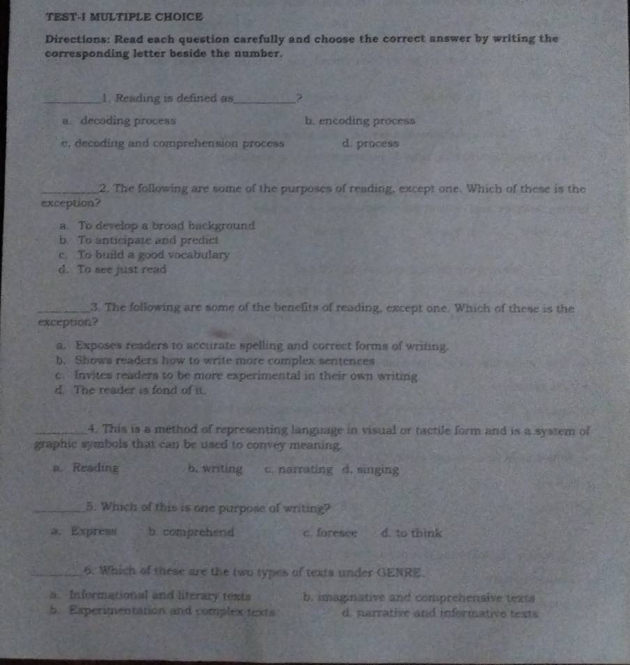 TEST-I MULTIPLE CHOICE
Directions: Read each question carefully and choose the correct answer by writing the
corresponding letter beside the number.
_1. Reading is defined as_ ?
a. decoding process b. encoding process
e, decoding and comprehension process d. process
_2. The following are some of the purposes of reading, except one. Which of these is the
exception?
a. To develop a broad background
b. To anticipate and predict
c. To build a good vocabulary
d. To see just read
_3. The following are some of the benefits of reading, except one. Which of these is the
exception?
a. Exposes readers to accurate spelling and correct forms of writing.
b. Shows readers how to write more complex sentences
c. Invites readers to be more experimental in their own writing
d. The reader is fond of it.
_4. This is a method of representing language in visual or tactile form and is a system of
graphic symbols that can be used to convey meaning.
a. Reading b. writing c. narrating d. singing
_5. Which of this is one purpose of writing?
a. Express b. comprehend c. foresee d. to think
_6. Which of these are the two types of texts under GENRE.
a. Informational and literary texts b. imaginative and comprehensive texts
5. Experimentation and complex texts d. narrative and informative tests