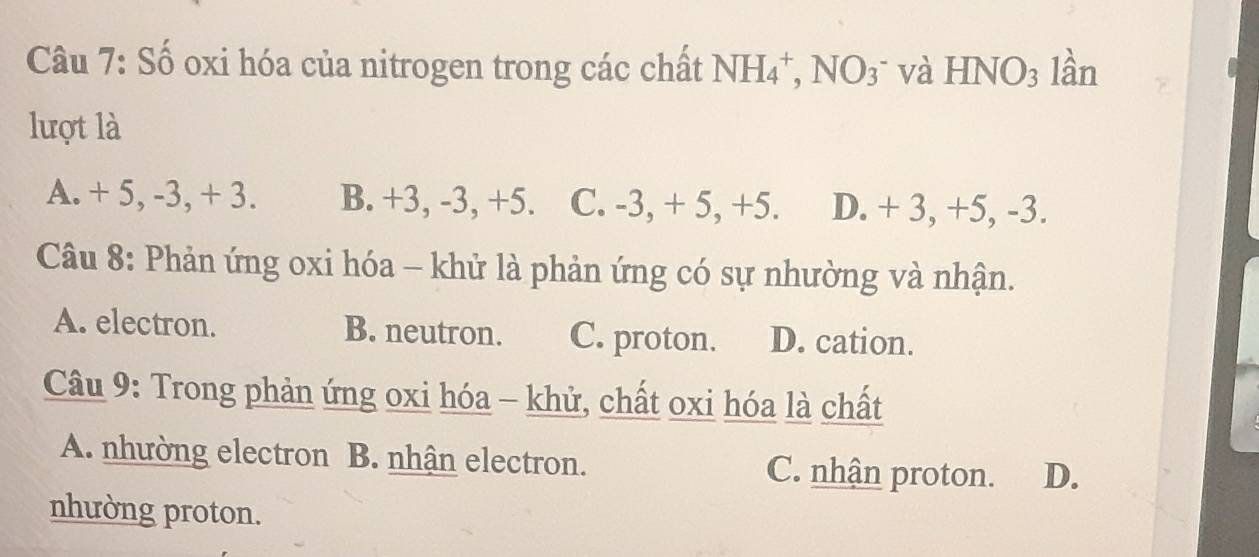 Số oxi hóa của nitrogen trong các chất NH_4^(+,NO_3^- và HNO_3) lần
lượt là
A. + 5, -3, + 3. B. +3, -3, +5. C. -3, + 5, +5. D. + 3, +5, -3.
Câu 8: Phản ứng oxi hóa - khử là phản ứng có sự nhường và nhận.
A. electron. B. neutron. C. proton. D. cation.
Câu 9: Trong phản ứng oxi hóa - khử, chất oxi hóa là chất
A. nhường electron B. nhận electron. C. nhận proton. D.
nhường proton.