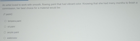 An artist loved to work with smooth, flowing paint that had vibrant color. Knowing that she had many months to finish a
commission, her best choice for a material would be:
(1 paint)
tempera paint
oil paint
acrylic paint
watercolor