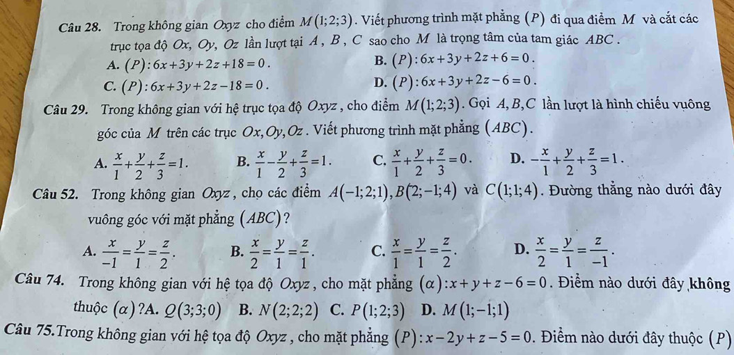 Trong không gian Oxyz cho điểm M(1;2;3). Viết phương trình mặt phẳng (P) đi qua điểm M và cắt các
trục tọa độ Ox, Oy, Oz lần lượt tại A, B , C sao cho M là trọng tâm của tam giác ABC .
A. (P):6x+3y+2z+18=0.
B. (P):6x+3y+2z+6=0.
D.
C. (P):6x+3y+2z-18=0. (P):6x+3y+2z-6=0.
Câu 29. Trong không gian với hệ trục tọa độ Oxyz , cho điểm M(1;2;3). Gọi A, B,C lần lượt là hình chiếu vuông
góc của M trên các trục Ox,Oy,Oz . Viết phương trình mặt phẳng (ABC).
A.  x/1 + y/2 + z/3 =1. B.  x/1 - y/2 + z/3 =1. C.  x/1 + y/2 + z/3 =0. D. - x/1 + y/2 + z/3 =1.
Câu 52. Trong không gian Oxyz, cho các điểm A(-1;2;1),B(2;-1;4) và C(1;1;4). Đường thẳng nào dưới đây
vuông góc với mặt phẳng (ABC)?
A.  x/-1 = y/1 = z/2 . B.  x/2 = y/1 = z/1 . C.  x/1 = y/1 = z/2 . D.  x/2 = y/1 = z/-1 .
Câu 74. Trong không gian với hệ tọa độ Oxyz , cho mặt phẳng (alpha ):x+y+z-6=0. Điểm nào dưới đây không
thuộc (α)?A. Q(3;3;0) B. N(2;2;2) C. P(1;2;3) D. M(1;-1;1)
Câu 75.Trong không gian với hệ tọa độ Oxyz , cho mặt phẳng (P): x-2y+z-5=0. Điểm nào dưới đây thuộc (P)