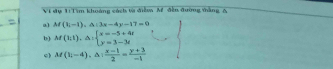 Ví dụ 1:Tim khoảng cách từ điểm M đến đường thắng A
a) M(1;-1), △ :3x-4y-17=0
b) M(1;1),△ :beginarrayl x=-5+4t y=3-3tendarray.
c) M(1;-4), △ : (x-1)/2 = (y+3)/-1 