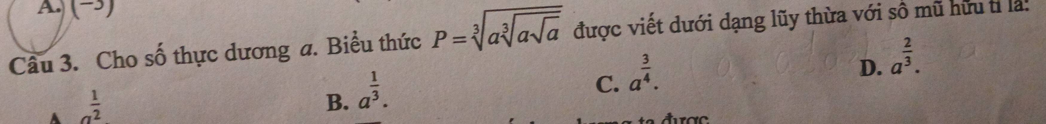 A (→)
Câu 3. Cho số thực dương a. Biểu thức P=sqrt[3](asqrt [3]asqrt a) được viết dưới dạng lũy thừa với số mũ hữu tỉ là:
C. a^(frac 3)4.
D. a^(frac 2)3.
A a^(frac 1)2
B. a^(frac 1)3.