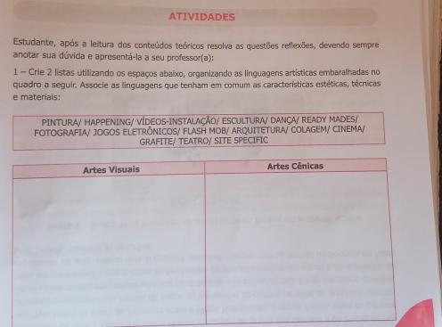 ATIVIDADES 
Estudante, após a leitura dos conteúdos teóricos resolva as questões reflexões, devendo sempre 
anotar sua dúvida e apresentá-la a seu professor(a): 
1 - Crie 2 listas utilizando os espaços abaixo, organizando as linguagens artísticas embaralhadas no 
quadro a seguir. Associe as linguagens que tenham em comum as características estéticas, técnicas 
e materiais: 
PINTURA/ HAPPENING/ VÍDEOS-INSTALAÇÃO/ ESCULTURA/ DANÇA/ READY MADES/ 
FOTOGRAFIA/ JOGOS ELETRÔNICOS/ FLASH MOB/ ARQUITETURA/ COLAGEM/ CINEMA/ 
GRAFITE/ TEATRO/ SITE SPECIFIC