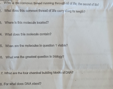 What is the common thread running through all of life; the secret of life? 
. What does this common thread of life carry along its length? 
3. Where is this molecule located? 
4. What does this molecule contain? 
5. When are the molecules in question 1 visible? 
6. What was the greatest question in biology? 
7. What are the four chemical building blocks of DNA? 
8. For what does DNA stand?