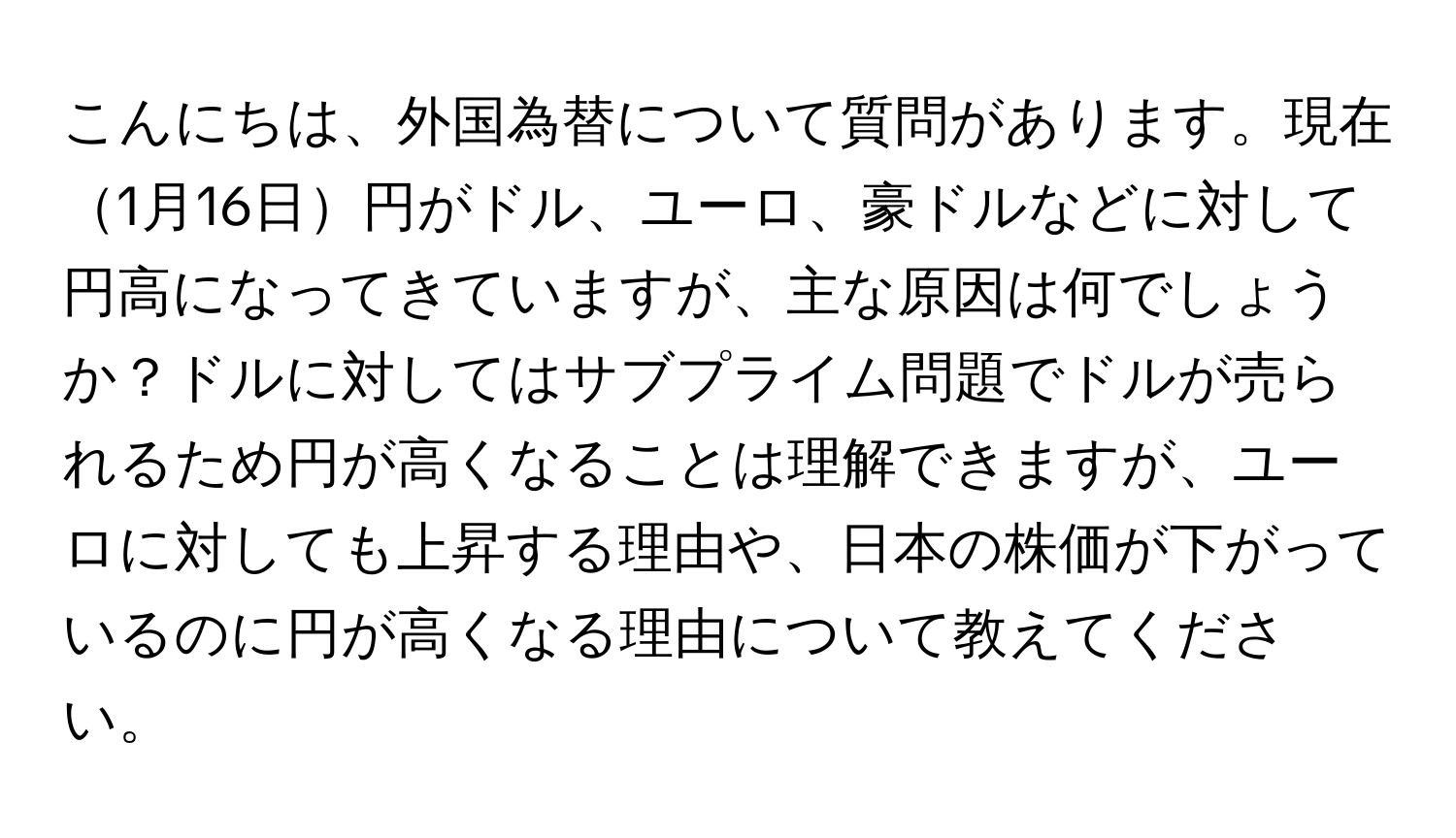 こんにちは、外国為替について質問があります。現在1月16日円がドル、ユーロ、豪ドルなどに対して円高になってきていますが、主な原因は何でしょうか？ドルに対してはサブプライム問題でドルが売られるため円が高くなることは理解できますが、ユーロに対しても上昇する理由や、日本の株価が下がっているのに円が高くなる理由について教えてください。