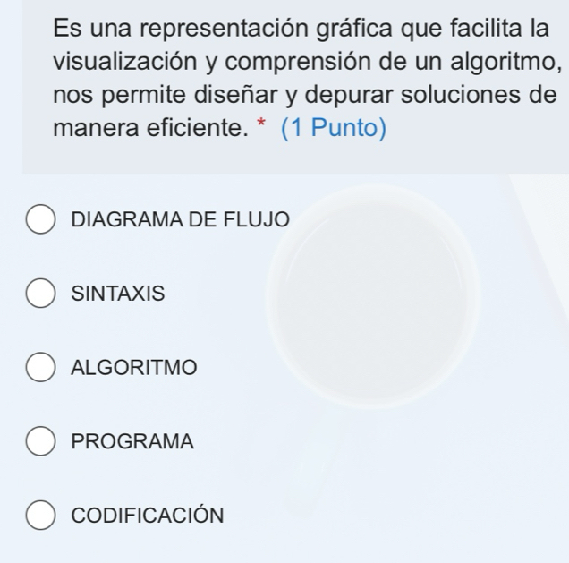 Es una representación gráfica que facilita la
visualización y comprensión de un algoritmo,
nos permite diseñar y depurar soluciones de
manera eficiente. * (1 Punto)
DIAGRAMA DE FLUJO
SINTAXIS
ALGORITMO
PROGRAMA
CODIFICACIÓN