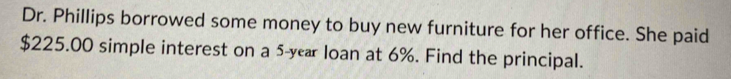 Dr. Phillips borrowed some money to buy new furniture for her office. She paid
$225.00 simple interest on a 5-year loan at 6%. Find the principal.