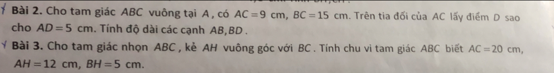 Cho tam giác ABC vuông tại A , có AC=9cm, BC=15cm :. Trên tia đối của AC lấy điểm D sao 
cho AD=5cm. Tính độ dài các cạnh AB, BD. 
Bài 3. Cho tam giác nhọn ABC, kẻ AH vuông góc với BC. Tính chu vi tam giác ABC biết AC=20cm,
AH=12cm, BH=5cm.