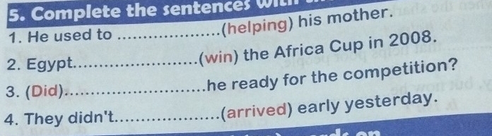 Complete the sentences wit 
1. He used to_ 
(helping) his mother. 
2. Egypt._ 
(win) the Africa Cup in 2008. 
3. (Did)_ 
he ready for the competition? 
4. They didn't._ 
(arrived) early yesterday.