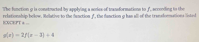 The function g is constructed by applying a series of transformations to f, according to the 
relationship below. Relative to the function ƒ, the function g has all of the transformations listed 
EXCEPT a ...
g(x)=2f(x-3)+4