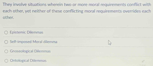 They involve situations wherein two or more moral requirements conflict with
each other, yet neither of these conflicting moral requirements overrides each
other.
Epistemic Dilemmas
Self-imposed Moral dilemma
Gnoseological Dilemmas
Ontological Dilemmas