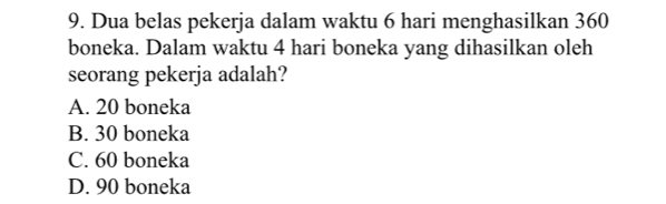 Dua belas pekerja dalam waktu 6 hari menghasilkan 360
boneka. Dalam waktu 4 hari boneka yang dihasilkan oleh
seorang pekerja adalah?
A. 20 boneka
B. 30 boneka
C. 60 boneka
D. 90 boneka